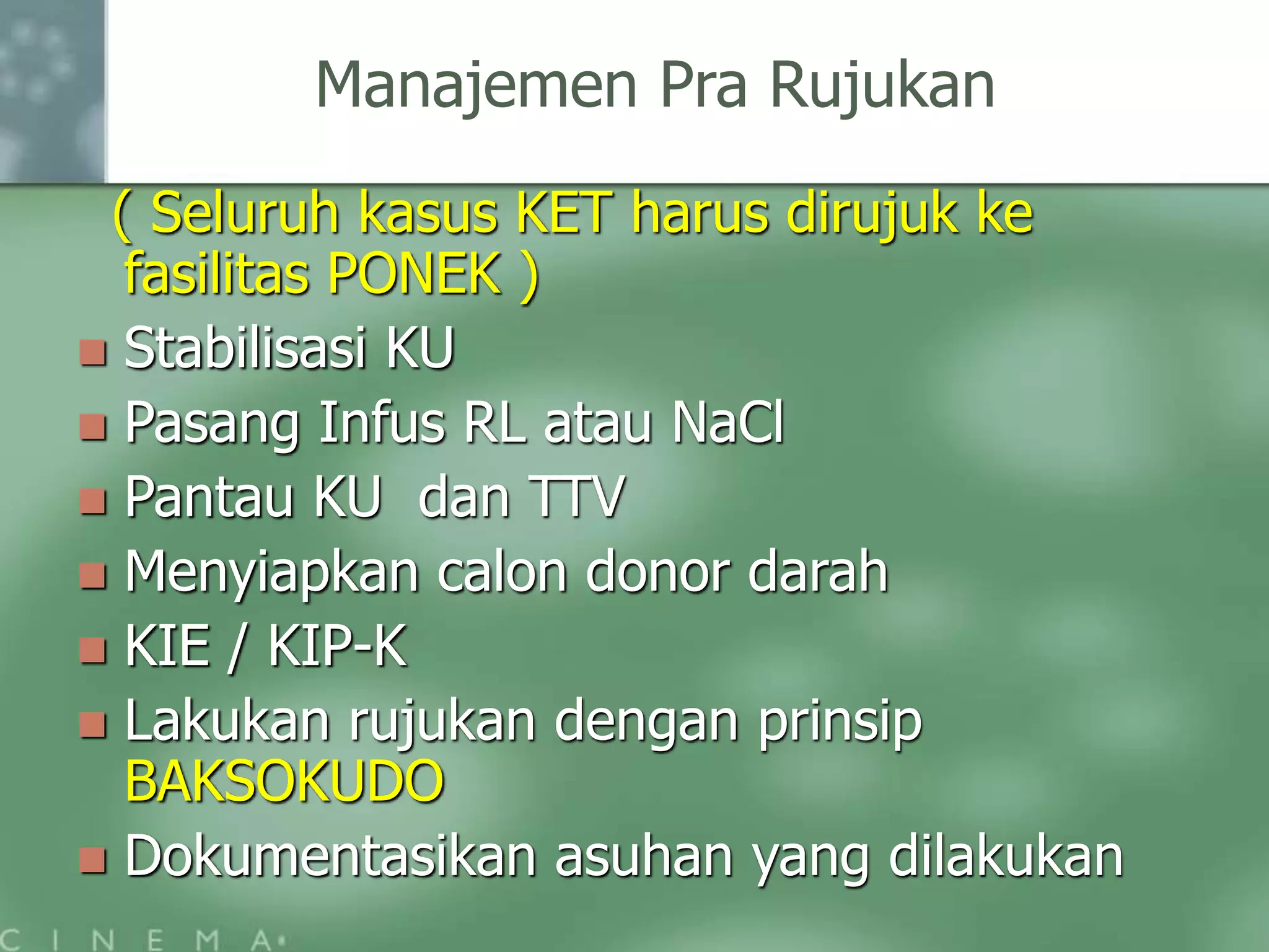 Manajemen Pra Rujukan
( Seluruh kasus KET harus dirujuk ke
fasilitas PONEK )
Stabilisasi KU
Pasang Infus RL atau NaCl
Pantau KU dan TTV
Menyiapkan calon donor darah
KIE / KIP-K
Lakukan rujukan dengan prinsip
BAKSOKUDO
Dokumentasikan asuhan yang dilakukan