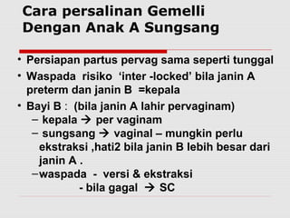 • Persiapan partus pervag sama seperti tunggal
• Waspada risiko ‘inter -locked’ bila janin A
preterm dan janin B =kepala
• Bayi B : (bila janin A lahir pervaginam)
– kepala  per vaginam
– sungsang  vaginal – mungkin perlu
ekstraksi ,hati2 bila janin B lebih besar dari
janin A .
–waspada - versi & ekstraksi
- bila gagal  SC
Cara persalinan Gemelli
Dengan Anak A Sungsang
 