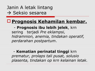 Janin A letak lintang
 Seksio sesarea
 Prognosis Kehamilan kembar.
- Prognosis ibu lebih jelek, krn
sering terjadi Pre eklampsi,
hidramnion, anemia, tindakan operatif,
perdarahan postpartum.
- Kematian perinatal tinggi krn
prematur, prolaps tali pusat, solusio
plasenta, tindakan op krn kelainan letak.
 