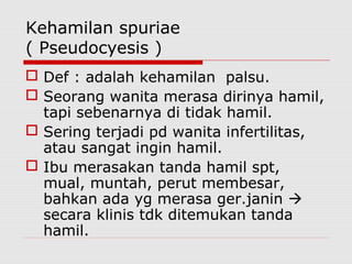 Kehamilan spuriae
( Pseudocyesis )
 Def : adalah kehamilan palsu.
 Seorang wanita merasa dirinya hamil,
tapi sebenarnya di tidak hamil.
 Sering terjadi pd wanita infertilitas,
atau sangat ingin hamil.
 Ibu merasakan tanda hamil spt,
mual, muntah, perut membesar,
bahkan ada yg merasa ger.janin 
secara klinis tdk ditemukan tanda
hamil.
 