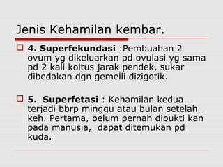 Jenis Kehamilan kembar.
 4. Superfekundasi :Pembuahan 2
ovum yg dikeluarkan pd ovulasi yg sama
pd 2 kali koitus jarak pendek, sukar
dibedakan dgn gemelli dizigotik.
 5. Superfetasi : Kehamilan kedua
terjadi bbrp minggu atau bulan setelah
keh. Pertama, belum pernah dibukti kan
pada manusia, dapat ditemukan pd
kuda.
 