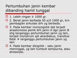 Pertumbuhan janin kembar
dibanding hamil tunggal
 1. Lebih ringan ± 1000 gr.
 2. Berat janin berbeda 50 s/d 1000 gr, krn
pembagian sirkulasi drh yg berbeda.
 3. Pada kembar monozigotik dpt terjadi
anastomosis pemb drh janin A dgn janin B
shg terganggu pertumbuhan janin yg lain,
terjadi monstrum spt akardiakus, transfusi
fetal  terganggu pertumbuhan janin yg
lain
 4. Pada kembar dizigotik : satu janin
meninggal, yg lain tumbuh sempurna, atau
diresorpsi.
 