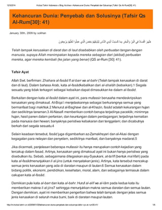 12/3/2014 Hizbut Tahrir Indonesia » Blog Archive » Kehancuran Dunia: Penyebab dan Solusinya (Tafsir Qs Al-Rum[30]: 41)
http://m.hizbut-tahrir.or.id/2009/01/30/kehancuran-dunia-penyebab-dan-solusinya-tafsir-qs-al-rum30-41/ 1/6
Kehancuran Dunia: Penyebab dan Solusinya (Tafsir Qs
Al-Rum[30]: 41)
January 30th, 2009 by solihan
َ‫ون‬ُ‫ﻌ‬ ِ‫ﺟ‬ْ‫ر‬َ‫ﯾ‬ ْ‫م‬ُ‫ﮭ‬‫ﱠ‬‫ﻠ‬َ‫ﻌ‬َ‫ﻟ‬ ‫وا‬ُ‫ﻠ‬ِ‫ﻣ‬َ‫ﻋ‬ ‫ي‬ِ‫ذ‬‫ﱠ‬‫ﻟ‬‫ا‬ َ‫ض‬ْ‫ﻌ‬َ‫ﺑ‬ ْ‫م‬ُ‫ﮭ‬َ‫ﻘ‬‫ﯾ‬ِ‫ذ‬ُ‫ﯾ‬ِ‫ﻟ‬ ِ‫ﺎس‬‫ﱠ‬‫ﻧ‬‫اﻟ‬ ‫ي‬ِ‫د‬ْ‫ﯾ‬َ‫أ‬ ْ‫ت‬َ‫ﺑ‬َ‫ﺳ‬َ‫ﻛ‬ ‫ﺎ‬َ‫ﻣ‬ِ‫ﺑ‬ ِ‫ر‬ْ‫ﺣ‬َ‫ﺑ‬ْ‫اﻟ‬َ‫و‬ ِّ‫ر‬َ‫ﺑ‬ْ‫اﻟ‬ ‫ﻲ‬ِ‫ﻓ‬ ُ‫د‬‫ﺎ‬َ‫ﺳ‬َ‫ﻔ‬ْ‫اﻟ‬ َ‫ر‬َ‫ﮭ‬َ‫ظ‬
Telah tampak kerusakan di darat dan di laut disebabkan oleh perbuatan tangan-tangan
manusia, supaya Allah menimpakan kepada mereka sebagian dari (akibat) perbuatan
mereka, agar mereka kembali (ke jalan yang benar) (QS ar-Rum [30]: 41).
Tafsir Ayat
Allah Swt. berfirman: Zhahara al-fasâd fî al-barr wa al-bahr (Telah tampak kerusakan di darat
dan di laut). Dalam bahasa Arab, kata al-fasâdkebalikan dari al-shalâh (kebaikan).1 Segala
sesuatu yang tidak terkagori sebagai kebaikan dapat dimasukkan ke dalam al-fasâd.
Berkaitan dengan kata al-fasâd dalam ayat ini, para mufassir berusaha mendeskripsikan
kerusakan yang dimaksud. Al-Biqa’i menjelaskannya sebagai berkurangnya semua yang
bermanfaat bagi makhluk.2 Menurut al-Baghawi dan al-Khazin, fasâd adalah kekurangan hujan
dan sedikitnya tanaman.3 Al-Nasafi memberikan contoh berupa terjadinya paceklik; minimnya
hujan, hasil panen dalam pertanian, dan keuntungan dalam perdagangan; terjadinya kematian
pada manusia dan hewan; banyaknya peristiwa kebakaran dan tenggelam; dan dicabutnya
berkah dari segala sesuatu.4
Selain keadaan tersebut, fasâd juga digambarkan az-Zamakhsyari dan al-Alusi dengan
kegagalan para nelayan dan penyelam, sedikitnya manfaat, dan banyaknya madarat.5
Jika dicermati, penjelasan beberapa mufassir itu hanya merupakan contoh kejadian yang
tercakup dalam fasad. Artinya, kerusakan yang dimaksud ayat ini bukan hanya peristiwa yang
disebutkan itu. Sebab, sebagaimana ditegaskan asy-Syaukani, at-ta’rîf (bentuk ma’rifah) pada
kata al-fasâdmenunjukkan li al-jins (untuk menyatakan jenis). Artinya, kata tersebut mencakup
semua jenis kerusakan yang ada di daratan maupun di lautan.6 Semua kerusakan dalam
bidang politik, ekonomi, pendidikan, kesehatan, moral, alam, dan sebagainya termasuk dalam
cakupan kata al-fasâd.
Demikian pula kata al-barr dan kata al-bahr. Huruf al-alif wa al-lâm pada kedua kata itu
memberikan makna li al-jins7 sehingga menunjukkan makna semua daratan dan semua lautan.
Dengan demikian, ayat ini memberikan pengertian bahwa telah tampak dengan jelas semua
jenis kerusakan di seluruh muka bumi, baik di daratan maupun lautan.
 