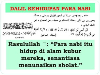 DALIL KEHIDUPAN PARA NABI 
Rasulullah : “Para nabi itu 
hidup di alam kubur 
mereka, senantiasa 
menunaikan sholat.” 
 