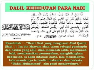 DALIL KEHIDUPAN PARA NABI 
Rasulullah : “Demi Dzat yang menguasai Abul Qasim 
(Nabi ), Isa bin Maryam akan turun sebagai pemimpin 
dan hakim yang adil, akan memecah salib, membunuh 
babi, mendamaikan permusuhan, menghilangkan 
kebencian, ia akan ditawari harta, lalu menolaknya. 
Lalu seandainya ia berdiri makamku dan berkata: 
“Wahai Muhammad”, aku pasti menjawabnya.” 
 
