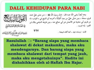 DALIL KEHIDUPAN PARA NABI 
Rasulullah : “Barang siapa yang membaca 
shalawat di dekat makamku, maka aku 
mendengarnya. Dan barang siapa yang 
membaca shalawat dari tempat yang jauh, 
maka aku mengetahuinya”. Hadits ini 
dishahihkan oleh al-Hafizh Ibn Hajar. 
 