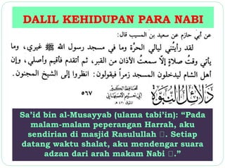 DALIL KEHIDUPAN PARA NABI 
Sa’id bin al-Musayyab (ulama tabi’in): “Pada 
malam-malam peperangan Harrah, aku 
sendirian di masjid Rasulullah . Setiap 
datang waktu shalat, aku mendengar suara 
adzan dari arah makam Nabi .” 
 