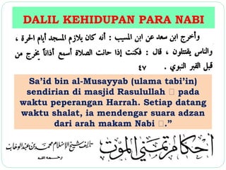 DALIL KEHIDUPAN PARA NABI 
Sa’id bin al-Musayyab (ulama tabi’in) 
sendirian di masjid Rasulullah pada 
waktu peperangan Harrah. Setiap datang 
waktu shalat, ia mendengar suara adzan 
dari arah makam Nabi .” 
 