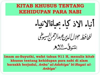 KITAB KHUSUS TENTANG 
KEHIDUPAN PARA NABI 
Imam as-Suyuthi, wafat tahun 911 H, menulis kitab 
khusus tentang kehidupan para nabi di alam 
barzakh berjudul, Anba’ al-Adzkiya’ bi-Hayat al- 
Anbiya’ 
 
