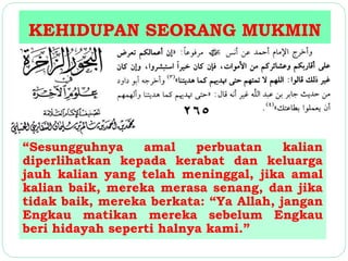 KEHIDUPAN SEORANG MUKMIN 
“Sesungguhnya amal perbuatan kalian 
diperlihatkan kepada kerabat dan keluarga 
jauh kalian yang telah meninggal, jika amal 
kalian baik, mereka merasa senang, dan jika 
tidak baik, mereka berkata: “Ya Allah, jangan 
Engkau matikan mereka sebelum Engkau 
beri hidayah seperti halnya kami.” 
 