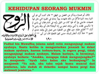 KEHIDUPAN SEORANG MUKMIN 
Fadhal bin Muwaffaq (ulama salaf) rutin mengunjungi makam 
ayahnya. Suatu ketika ia mengantarkan jenazah ke dekat 
makam ayahnya, karena terburu-buru, ia segera pergi, tidak 
mengunjungi makam ayahnya. Malam harinya, ia bermimpi, 
ayahnya berkata: “Anakku, mengapa tidak mengunjungiku?” 
Ia menjawab: “Ayah tahu kalau aku berkunjung?” Ia 
menjawab: “Ya nak, aku tahu sejak kamu muncul dari 
jembatan, lalu duduk di dekatku sampai kamu pergi dan 
melewati jembatan.” 
 