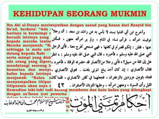 KEHIDUPAN SEORANG MUKMIN 
Ibn Abi al-Dunya meriwayatkan dengan sanad yang hasan dari Rasyid bin 
Sa’ad, berkata: “Ada seorang laki-laki yang istrinya meninggal. Malam 
harinya ia bermimpi melihat banyak perempuan yang sudah meninggal, 
kecuali istrinya yang tidak kelihatan bersama mereka. Lalu ia bertanya 
kepada mereka tentang istrinya yang tidak nampak bersama mereka. 
Mereka menjawab: “Kalian telah memberinya kafan yang kurang bagus, 
sehingga ia malu untuk keluar bersama kami”. Lalu laki-laki tersebut 
datang kepada Nabi dan menceritakan tentang istrinya yang meninggal 
serta mimpi yang dialaminya. Lalu Nabi bersabda: “Coba lihat, apakah 
ada orang yang dipercaya untuk menyampaikannya?” Lalu laki-laki itu 
mendatangi seorang lelaki Anshar yang sedang menghadapi detik-detik 
kematian dan menyampaikan keinginannya untuk menitipkan kain 
kafan kepada istrinya nanti kalau ia sudah meninggal. Lelaki Anshar 
menjawab: “Kalau memang, orang yang sudah meninggal dapat 
menyampaikan titipan kepada orang yang juga sudah meninggal, tentu 
titipanmu akan saya sampaikan.” Lalu lelaki Anshar itu pun meninggal. 
Kemudian laki-laki tadi datang membawa dua kain kafan yang dilengkapi 
dengan za’faran (cat pewarna kuning) dan kemudian diletakkannya di 
dalam kafan lelaki Anshar yang baru meninggal itu. Malam harinya, laki-laki 
tersebut bermimpi melihat perempuan-perempuan yang sudah 
meninggal, dan istrinya juga tampak bersama mereka dengan 
mengenakan dua baju berwarna kuning.” 
 