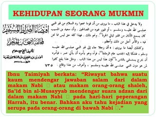 KEHIDUPAN SEORANG MUKMIN 
Ibnu Taimiyah berkata: “Riwayat bahwa suatu 
kaum mendengar jawaban salam dari dalam 
makam Nabi atau makam orang-orang shaleh, 
Sa’id bin al-Musayyab mendengar suara adzan dari 
dalam makam Nabi pada hari-hari peperangan 
Harrah, itu benar. Bahkan aku tahu kejadian yang 
serupa pada orang-orang di bawah Nabi .” 
