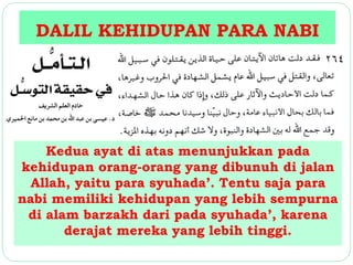 DALIL KEHIDUPAN PARA NABI 
Kedua ayat di atas menunjukkan pada 
kehidupan orang-orang yang dibunuh di jalan 
Allah, yaitu para syuhada’. Tentu saja para 
nabi memiliki kehidupan yang lebih sempurna 
di alam barzakh dari pada syuhada’, karena 
derajat mereka yang lebih tinggi. 
 