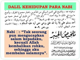DALIL KEHIDUPAN PARA NABI 
Nabi : “Tak seorang 
pun mengucapkan 
salam kepadaku, 
kecuali Allah 
kembalikan rohku, 
sehingga aku 
membalas salamnya”. 
 
