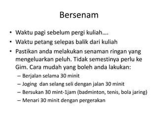 Bersenam
• Waktu pagi sebelum pergi kuliah….
• Waktu petang selepas balik dari kuliah
• Pastikan anda melakukan senaman ringan yang
mengeluarkan peluh. Tidak semestinya perlu ke
Gim. Cara mudah yang boleh anda lakukan:
– Berjalan selama 30 minit
– Joging dan selang seli dengan jalan 30 minit
– Bersukan 30 mint-1jam (badminton, tenis, bola jaring)
– Menari 30 minit dengan pergerakan
 
