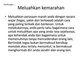Meluahkan kemarahan
• Meluahkan perasaan marah anda dengan secara
wajar (tegas, yakin dan terkawal) adalah cara
yang paling terbaik dan berkesan. Untuk
melakukannya, anda perlu tahu bagaimana cara
untuk meluahkan apa yang anda rasa sejelasnya,
apa kehendak anda dan bagaimana untuk
memenuhinya tanpa mencederakan orang lain.
Bertindak tegas bukan bermaksud bersikap
menolak atau terlalu menuntut; ia bermaksud
menghormati diri anda sendiri dan orang lain.
Sambungan….
 