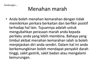 Menahan marah
• Anda boleh menahan kemarahan dengan tidak
memikirkan perkara berkaitan dan berfikir positif
terhadap hal lain. Tujuannya adalah untuk
mengubahkan perasaan marah anda kepada
perilaku anda yang lebih membina. Bahaya yang
timbul akibat menahan kemarahan ialah ia boleh
menjejaskan diri anda sendiri. Dalam hal ini anda
berkemungkinan boleh mendapat penyakit darah
tinggi, sakit gastrik, sakit badan atau mengalami
kemurungan.
Sambungan….
 