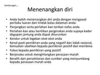 Menenangkan diri
• Anda boleh menenangkan diri anda dengan mengawal
perilaku luaran dan tindak balas dalaman anda:
• Panjangkan serta perlahan kan tarikan nafas anda
• Perlahan kan atau hentikan pergerakan anda supaya kadar
degupan jantung anda dapat diturunkan
• Kendur untuk legakan otot-otot anda
• Kenal pasti pemikiran anda yang negatif dan tidak rasional,
kemudian ubahkan kepada pemikiran positif dan membina
• Fokus kepada pemikiran yang positif.
• Berjenaka untuk menghilangkan perasaan marah
• Beralih dari persekitaran dan sumber yang menyumbang
kepada perasaan marah anda
Sambungan….
 