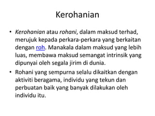 Kerohanian
• Kerohanian atau rohani, dalam maksud terhad,
merujuk kepada perkara-perkara yang berkaitan
dengan roh. Manakala dalam maksud yang lebih
luas, membawa maksud semangat intrinsik yang
dipunyai oleh segala jirim di dunia.
• Rohani yang sempurna selalu dikaitkan dengan
aktiviti beragama, individu yang tekun dan
perbuatan baik yang banyak dilakukan oleh
individu itu.
 