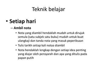 Teknik belajar
• Setiap hari
– Ambil nota
• Nota yang diambil hendaklah mudah untuk dirujuk
semula (satu subjek satu buku) mudah untuk buat
ulangkaji dan tanda nota yang masuk peperiksaan
• Tulis tarikh setiap kali notaa diambil
• Nota hendaklah lengkap dengan setiap idea penting
yang diajar oleh pensyarah dan apa yang ditulis pada
papan putih
 