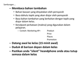 – Membaca bahan tambahan
• Bahan bacaan yang dinyatakan oleh pensyarah
• Baca dahulu topik yang akan diajar oleh pensyarah
• Baca bahan tambahan yang berkaitan dengan topik yang
diajar dalam kelas.
• Kenalpasti perkataan (makna) yang digunakan dalam
pelajaran.
– Contoh: Marketing 4P= Product
Price
Places
Promotion
– Datang awal ke kelas (15 minit awal)
– Duduk di barisan depan dalam kelas
– Pastikan anda “silent” heandphone anda atau tutup
semasa dalam kelas
Sambungan….
 