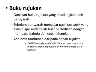 • Buku rujukan
– Gunakan buku rujukan yang dicadangkan oleh
pensyarah
– Sebelum pensyarah mengajar pastikan topik yang
akan diajar anda telah buat persediaan dengan
membaca dahulu dan cuba fahamkan.
– Ada nota tambahan daripada bahan rujukan
» “NOTE:Nobody is infallible. Your lecturer may make
mistakes. Don't expect him or her to be more than
human.”
 