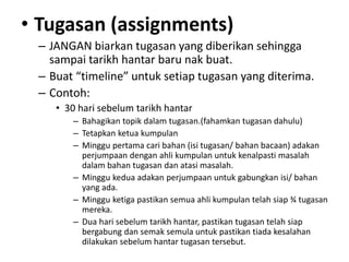 • Tugasan (assignments)
– JANGAN biarkan tugasan yang diberikan sehingga
sampai tarikh hantar baru nak buat.
– Buat “timeline” untuk setiap tugasan yang diterima.
– Contoh:
• 30 hari sebelum tarikh hantar
– Bahagikan topik dalam tugasan.(fahamkan tugasan dahulu)
– Tetapkan ketua kumpulan
– Minggu pertama cari bahan (isi tugasan/ bahan bacaan) adakan
perjumpaan dengan ahli kumpulan untuk kenalpasti masalah
dalam bahan tugasan dan atasi masalah.
– Minggu kedua adakan perjumpaan untuk gabungkan isi/ bahan
yang ada.
– Minggu ketiga pastikan semua ahli kumpulan telah siap ¾ tugasan
mereka.
– Dua hari sebelum tarikh hantar, pastikan tugasan telah siap
bergabung dan semak semula untuk pastikan tiada kesalahan
dilakukan sebelum hantar tugasan tersebut.
 