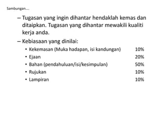 – Tugasan yang ingin dihantar hendaklah kemas dan
ditaipkan. Tugasan yang dihantar mewakili kualiti
kerja anda.
– Kebiasaan yang dinilai:
• Kekemasan (Muka hadapan, isi kandungan) 10%
• Ejaan 20%
• Bahan (pendahuluan/isi/kesimpulan) 50%
• Rujukan 10%
• Lampiran 10%
Sambungan….
 