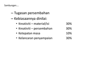 – Tugasan persembahan
– Kebiasaannya dinilai:
• Kreativiti – material/isi 30%
• Kreativiti – persembahan 30%
• Ketepatan masa 10%
• Kelancaran penyampaian 30%
Sambungan….
 