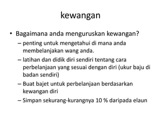 kewangan
• Bagaimana anda menguruskan kewangan?
– penting untuk mengetahui di mana anda
membelanjakan wang anda.
– latihan dan didik diri sendiri tentang cara
perbelanjaan yang sesuai dengan diri (ukur baju di
badan sendiri)
– Buat bajet untuk perbelanjaan berdasarkan
kewangan diri
– Simpan sekurang-kurangnya 10 % daripada elaun
 