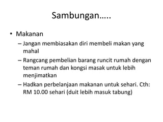 Sambungan…..
• Makanan
– Jangan membiasakan diri membeli makan yang
mahal
– Rangcang pembelian barang runcit rumah dengan
teman rumah dan kongsi masak untuk lebih
menjimatkan
– Hadkan perbelanjaan makanan untuk sehari. Cth:
RM 10.00 sehari (duit lebih masuk tabung)
 