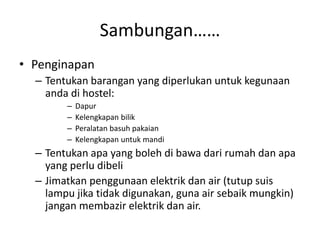Sambungan……
• Penginapan
– Tentukan barangan yang diperlukan untuk kegunaan
anda di hostel:
– Dapur
– Kelengkapan bilik
– Peralatan basuh pakaian
– Kelengkapan untuk mandi
– Tentukan apa yang boleh di bawa dari rumah dan apa
yang perlu dibeli
– Jimatkan penggunaan elektrik dan air (tutup suis
lampu jika tidak digunakan, guna air sebaik mungkin)
jangan membazir elektrik dan air.
 