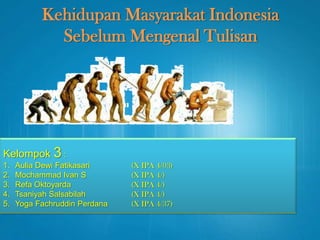 Kehidupan Masyarakat Indonesia
Sebelum Mengenal Tulisan
Kelompok 3 :
1. Aulia Dewi Fatikasari (X IPA 4/03)
2. Mochammad Ivan S (X IPA 4/)
3. Refa Oktoyarda (X IPA 4/)
4. Tsaniyah Salsabilah (X IPA 4/)
5. Yoga Fachruddin Perdana (X IPA 4/37)
 