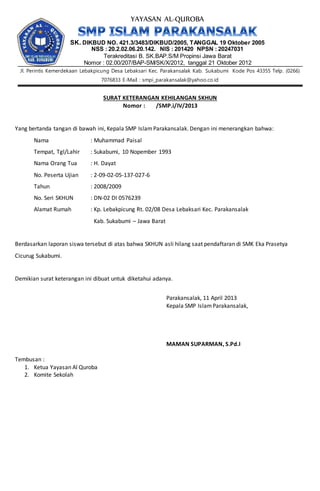 YAYASAN AL-QUROBA
SK. DIKBUD NO. 421.3/3483/DIKBUD/2005, TANGGAL 19 Oktober 2005
NSS : 20.2.02.06.20.142. NIS : 201420 NPSN : 20247031
Terakreditasi B. SK.BAP.S/M Propinsi Jawa Barat
Nomor : 02.00/207/BAP-SM/SK/X/2012, tanggal 21 Oktober 2012
Jl. Perintis Kemerdekaan Lebakpicung Desa Lebaksari Kec. Parakansalak Kab. Sukabumi Kode Pos 43355 Telp. (0266)
7076833 E-Mail : smpi_parakansalak@yahoo.co.id
SURAT KETERANGAN KEHILANGAN SKHUN
Nomor : /SMP.i/IV/2013
Yang bertanda tangan di bawah ini, Kepala SMP IslamParakansalak. Dengan ini menerangkan bahwa:
Nama : Muhammad Paisal
Tempat, Tgl/Lahir : Sukabumi, 10 Nopember 1993
Nama Orang Tua : H. Dayat
No. Peserta Ujian : 2-09-02-05-137-027-6
Tahun : 2008/2009
No. Seri SKHUN : DN-02 DI 0576239
Alamat Rumah : Kp. Lebakpicung Rt. 02/08 Desa Lebaksari Kec. Parakansalak
Kab. Sukabumi – Jawa Barat
Berdasarkan laporan siswa tersebut di atas bahwa SKHUN asli hilang saat pendaftaran di SMK Eka Prasetya
Cicurug Sukabumi.
Demikian surat keterangan ini dibuat untuk diketahui adanya.
Parakansalak, 11 April 2013
Kepala SMP IslamParakansalak,
MAMAN SUPARMAN, S.Pd.I
Tembusan :
1. Ketua Yayasan Al Quroba
2. Komite Sekolah
 