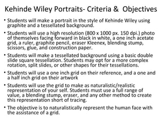 Kehinde Wiley Portraits- Criteria & Objectives
• Students will make a portrait in the style of Kehinde Wiley using
graphite and a tessellated background.
• Students will use a high resolution (800 x 1000 px. 150 dpi.) photo
of themselves facing forward in black in white, a one inch acetate
grid, a ruler, graphite pencil, eraser Kleenex, blending stump,
scissors, glue, and construction paper.
• Students will make a tessellated background using a basic double
slide square tessellation. Students may opt for a more complex
rotation, split slides, or other shapes for their tessellations.
• Students will use a one inch grid on their reference, and a one and
a half inch grid on their artwork
• Students will use the grid to make as naturalistic/realistic
representation of your self. Students must use a full range of
value, a blending stump, eraser, and any other method to create
this representation short of tracing.
• The objective is to naturalistically represent the human face with
the assistance of a grid.

 