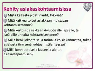 Kehity asiakaskohtaamisissa 
Mistä kaikesta pidät, nautit, tykkäät? 
Mitä kaikkea toivot asiakkaan muistavan kohtaamisestanne? 
Mitä kertoisit asiakkaan 4-vuotiaalle lapselle, tai isoäidille ennalta kohtaamisestanne? 
Millä henkilökohtaisella tarinalla voisit kannustaa, tukea asiakasta ihmisenä kohtaamistilanteessa? 
Millä konkreettisella lauseella aloitat asiakastapaamisen? 
© Terhi Mäkiniemi, Lisätietoja: www.terhimakiniemi.fi 
2 
