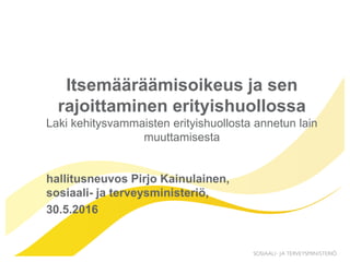 Itsemääräämisoikeus ja sen
rajoittaminen erityishuollossa
Laki kehitysvammaisten erityishuollosta annetun lain
muuttamisesta
hallitusneuvos Pirjo Kainulainen,
sosiaali- ja terveysministeriö,
30.5.2016
 