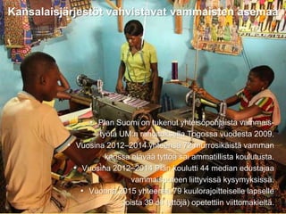 31.8.2016
Esityksen nimi / Tekijä 10
Kansalaisjärjestöt vahvistavat vammaisten asemaa
• Plan Suomi on tukenut yhteisöpohjaista vammais-
työtä UM:n rahoituksella Togossa vuodesta 2009.
• Vuosina 2012–2014 yhteensä 72 murrosikäistä vamman
kanssa elävää tyttöä sai ammatillista koulutusta.
• Vuosina 2012–2014 Plan koulutti 44 median edustajaa
vammaisuuteen liittyvissä kysymyksissä.
• Vuonna 2015 yhteensä 79 kuulorajoitteiselle lapselle
joista 39 oli tyttöjä) opetettiin viittomakieltä.
 