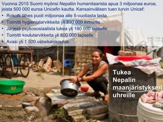 31.8.2016
Esityksen nimi / Tekijä 11
Tukea
Nepalin
maanjäristyksen
uhreille
Vuonna 2015 Suomi myönsi Nepaliin humanitaarista apua 3 miljoonaa euroa,
joista 500 000 euroa Unicefin kautta. Kansainvälisen tuen turvin Unicef:
• Rokotti lähes puoli miljoonaa alle 5-vuotiasta lasta.
• Toimitti hygieniatarvikkeita yli 890 000 ihmisille.
• Järjesti psykososiaalista tukea yli 180 000 lapselle.
• Toimitti koulutarvikkeita yli 800 000 lapselle.
• Avasi yli 1 500 väliaikaiskoulua.
 