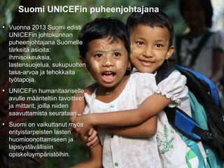 31.8.2016
Esityksen nimi / Tekijä 12
Suomi UNICEFin puheenjohtajana
• Vuonna 2013 Suomi edisti
UNICEFin johtokunnan
puheenjohtajana Suomelle
tärkeitä asioita:
ihmisoikeuksia,
lastensuojelua, sukupuolten
tasa-arvoa ja tehokkaita
työtapoja.
• UNICEFin humanitaariselle
avulle määriteltiin tavoitteet
ja mittarit, joilla niiden
saavuttamista seurataan.
• Suomi on vaikuttanut myös
erityistarpeisten lasten
huomioonottamiseen ja
lapsiystävällisiin
opiskeluympäristöihin.
 