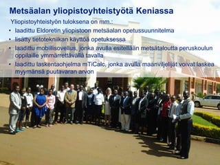 31.8.2016
Esityksen nimi / Tekijä 13
Metsäalan yliopistoyhteistyötä Keniassa
Yliopistoyhteistyön tuloksena on mm.:
• laadittu Eldoretin yliopistoon metsäalan opetussuunnitelma
• lisätty tietotekniikan käyttöä opetuksessa
• laadittu mobiilisovellus, jonka avulla esitellään metsätaloutta peruskoulun
oppilaille ymmärrettävällä tavalla
• laadittu laskentaohjelma mTiCalc, jonka avulla maanviljelijät voivat laskea
myymänsä puutavaran arvon
 