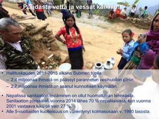 31.8.2016
Esityksen nimi / Tekijä 14
Puhdasta vettä ja vessat kaikille!
• Hallituskauden 2011-2015 aikana Suomen tuella
– 2,4 miljoonaa ihmistä on päässyt parannetun vesihuollon piiriin
– 2,7 miljoonaa ihmistä on saanut kunnollisen käymälän
• Nepalissa sanitaation leviäminen on ollut huomattavan tehokasta.
Sanitaation piirissä oli vuonna 2014 lähes 70 % nepalilaisista, kun vuonna
2001 vastaava luku oli vain 27 %.
• Alle 5-vuotiaiden kuolleisuus on vähentynyt kolmasosaan v. 1990 tasosta.
 