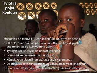 31.8.2016
Esityksen nimi / Tekijä 15
Tytöt ja
pojat
kouluun
Mosambik on tehnyt huikean loikan koulutustavoitteissaan.
• 90 % lapsista aloittaa peruskoulun. Koulua käy yli puolet
enemmän lapsia kuin vuonna 2004.
• Tyttöjen koulunkäynti on kasvanut eniten.
• Kouluverkko on laajentunut nopeasti.
• Koulutuksen alueellinen epätasa-arvo kaventunut.
• Opettajakoulutuksen saaneita opettajia on selvästi enemmän.
• Suomi kehittää myös opetuksen laatua ja äidinkielistä opetusta.
 