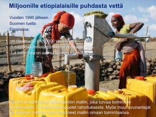 31.8.2016
Esityksen nimi / Tekijä 2
Miljoonille etiopialaisille puhdasta vettä
• Suomi on kehittänyt vesiohjelmiin mallin, joka turvaa toiminnan
kestävyyden. Etiopia kattaa puolet rahoituksesta. Myös muut avunantajat
ja Etiopian hallitus ovat kopioineet mallin omaan toimintaansa.
• on rakennettu yli 12 000 vesipistettä
• 3 miljoonaa ihmistä on saanut puhdasta vettä.
• 1,4 miljoonaa on saanut kunnon käymälän
Vuoden 1990 jälkeen
Suomen tuella
Etiopiassa:
 