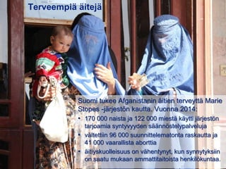 Terveempiä äitejä
Suomi tukee Afganistanin äitien terveyttä Marie
Stopes -järjestön kautta. Vuonna 2014:
• 170 000 naista ja 122 000 miestä käytti järjestön
tarjoamia syntyvyyden säännöstelypalveluja
• vältettiin 96 000 suunnittelematonta raskautta ja
41 000 vaarallista aborttia
• äitiyskuolleisuus on vähentynyt, kun synnytyksiin
on saatu mukaan ammattitaitoista henkilökuntaa.
 