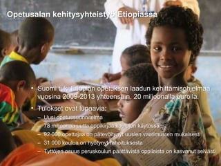 31.8.2016
Esityksen nimi / Tekijä 6
• Suomi tuki Etiopian opetuksen laadun kehittämisohjelmaa
vuosina 2009-2013 yhteensä n. 20 miljoonalla eurolla.
• Tulokset ovat lupaavia:
– Uusi opetussuunnitelma
– 78 miljoonaa uutta oppikirjaa koulujen käytössä
– 92 000 opettajaa on pätevöitynyt uusien vaatimusten mukaisesti
– 31 000 koulua on hyötynyt rahoituksesta
– Tyttöjen osuus peruskoulun päättävistä oppilaista on kasvanut selvästi
Opetusalan kehitysyhteistyö Etiopiassa
 