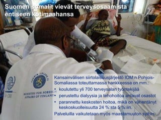31.8.2016
Esityksen nimi / Tekijä 8
Suomen somalit vievät terveysosaamista
entiseen kotimaahansa
Kansainvälisen siirtolaisuusjärjestö IOM:n Pohjois-
Somaliassa toteuttamassa hankkeessa on mm.:
• koulutettu yli 700 terveysalan työntekijää
• perustettu dialyysia ja tehohoitoa antavat osastot
• parannettu keskosten hoitoa, mikä on vähentänyt
keskoskuolleisuutta 24 %:sta 5 %:iin.
Palveluilla vaikutetaan myös maastamuuton syihin.
 