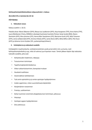 Kehitysyhteistyöviikkohankkeen ohjausryhmän 1. kokous

28.2.2012 SYL:n toimisto klo 10–16

PÖYTÄKIRJA

   1. Kokouksen avaus

Kokous avattiin n. 10.15.

Paikalla olivat: Marie Okkonen (ISYY), Marja-Lisa Laukkonen (AYY), Anja Karppinen (TYY), Anna Kahra (TYY),
Laura Markkanen (Tamy, KENKKUn edustaja) Suvimarja Vuontela (Tamy), Sonja Sunde (ÅAS), Noora
Stenholm (HYY), Nina Järvinen (JYY), Hanna-Mari Savolainen (JYY), Marianne Kurki (LYY), Niilo Toivonen
(HYY), Jenna Lähdenmäki (HYY), Anniina Peltola (HYY), Janita Roine (SKY), Miila Sillfors (SKY), Pilvi Hussi
(AYY) ja Johanna Ursin-Escobar (SYL, puheenjohtaja/sihteeri).

   2. Esittelykierros ja odotukset vuodelle

Esittäydyttiin maailmankartta -esittelymenetelmän avulla ja kerrottiin nimi, yo-kunta, rooli
kehitysyhteistyöviikolla ja syy, miksi oli valinnut juuri kyseisen maan. Tämän jälkeen käytiin läpi odotuksia
tulevalle vuodelle, joita ovat:

    •   Kehytietouden lisääminen, näkyvyys

    •   Tutustuminen toimintaan

    •   Tapahtumajärjestämiskokemus

    •   Viikon valtavirtaistaminen, kampukset mukaan

    •   Hauskasti osallistava

    •   Viestinnällinen kehittäminen

    •   Tuki omiin opintoihin ja jo omien opintojen hyödyntäminen

    •   Uuden oppiminen, miten suunnitelmasta käytäntöön

    •   Kävijämäärien nostaminen

    •   Freesiys, uudistaminen

    •   Kehyn tuominen enemmän ylioppilaskunnan toimintaan, jatkuvuus

    •   Yhteistyö

    •   Vanhojen oppien hyödyntäminen

    •   Oma aktiivisuus




                                                                                                                1
 