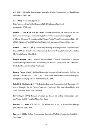 49
o.V. (2001): Deutsche Internetnutzer tummeln sich in Communities, in: Handelsblatt
(Nr.99) vom 24.05.2007.
o.V. (2007): Mediadaten Sport1, in:
http://www.sport1.de/media/allgemein/b2b_2/MediadatenSport1.pdf
entnommen: 27.02.2008.
Panten, G.; Paul, C.; Runte, M. (2001): Virtual Communities, in: http://www.bwl.uni-
kiel.de/bwlinstitute/grad-kolleg/new/typo3conf/ext/naw_securedl/secure.php?
u=0&file=fileadmin/downloads/Artikel_GregorPanten/VirtualCommunities.pdf&t=120
4738717&hash=e87dc26fdb7d1cf4df56438c82f8c8cd, zugegriffen am 03.04.2008.
Panten, G./ Paul, C. (2002): Community Building effizient gestalten, Loseblattsamm-
lung und Online-Dienst www.verkauf-aktuell.de, Gabler Wirtschaftspraxis, Wiesbaden,
11. Folgelieferung. Düsseldorf.
Panten, Gregor (2005): Internet-Geschäftsmodell Virtuelle Community – Analyse
zentraler Erfolgsfaktoren unter Verwendung des Partial-Least-Squares (PLS)-Ansatzes.
Deutscher Universitätsverlag. Wiesbaden.
Panten, Gregor (2005a): Erfolgsfaktoren des kommerziellen Community Building im
Internet. Universität Kiel, in: http://www.bwl.uni-kiel.de/bwlinstitute/grad-
kolleg/new/index.php?id=225 entnommen 29.02.2008.
Palloff, R. M.; Pratt, K. (1999): Building Learning Communities in Cyberspace : Ef-
fective Strategies for the Online Classroom. Cambridge: The Jossey-Bass Higher and
Adult Education Series. San Francisco.
Pawlowitz, N. (2001): Kunden gewinnen und binden mit Online-Communities. Cam-
pus Verlag GmbH. Frankfurt/Main, New York.
Postinett, A. (2006): Web 2.0 oder „the winner takes it all“, in: Handelsblatt Beilage
(Nr.248) vom 22.12.2006.
Preece, J. (2000): Online Communities: Designing Usability, Supporting Sociability,
New York.
 